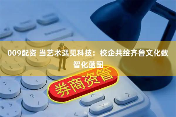 009配资 当艺术遇见科技：校企共绘齐鲁文化数智化蓝图