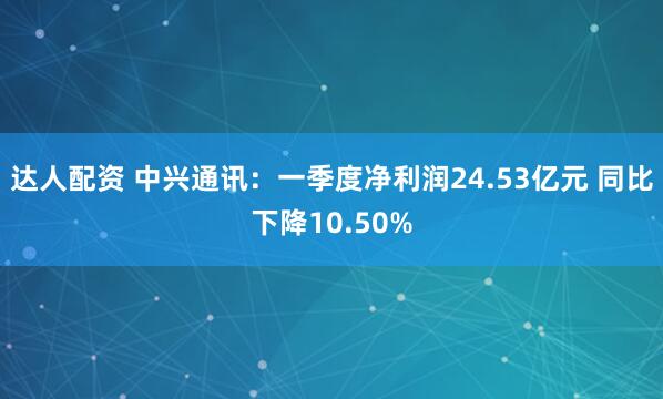 达人配资 中兴通讯：一季度净利润24.53亿元 同比下降10.50%