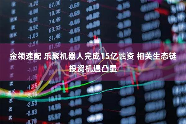 金领速配 乐聚机器人完成15亿融资 相关生态链投资机遇凸显