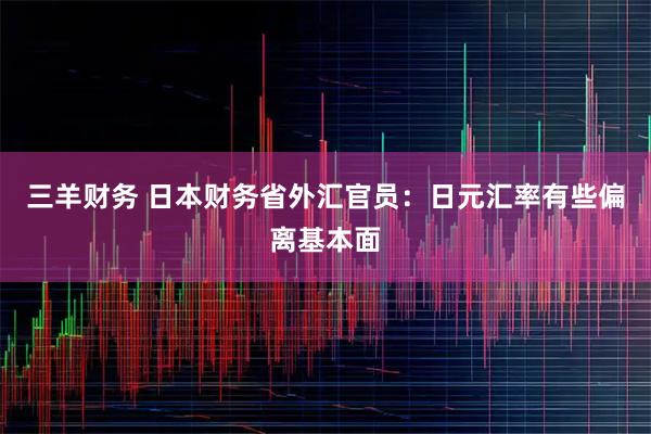 三羊财务 日本财务省外汇官员：日元汇率有些偏离基本面