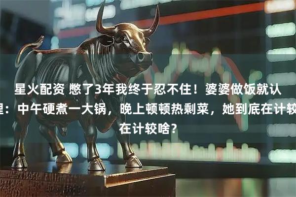 星火配资 憋了3年我终于忍不住！婆婆做饭就认死理：中午硬煮一大锅，晚上顿顿热剩菜，她到底在计较啥？
