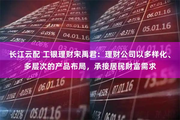 长江云配 工银理财宋禹君：理财公司以多样化、多层次的产品布局，承接居民财富需求
