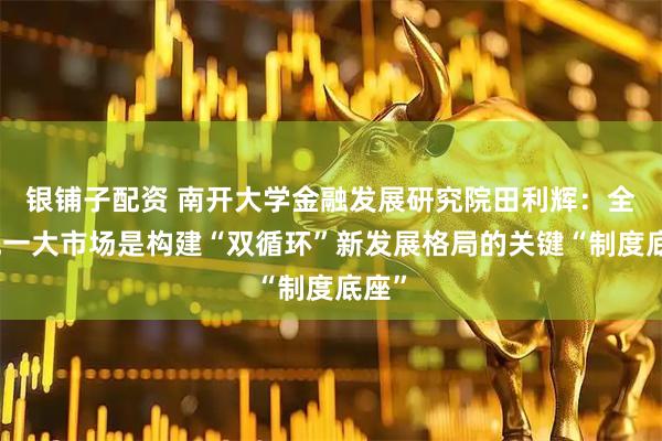 银铺子配资 南开大学金融发展研究院田利辉：全国统一大市场是构建“双循环”新发展格局的关键“制度底座”