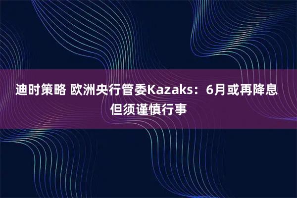 迪时策略 欧洲央行管委Kazaks：6月或再降息 但须谨慎行事