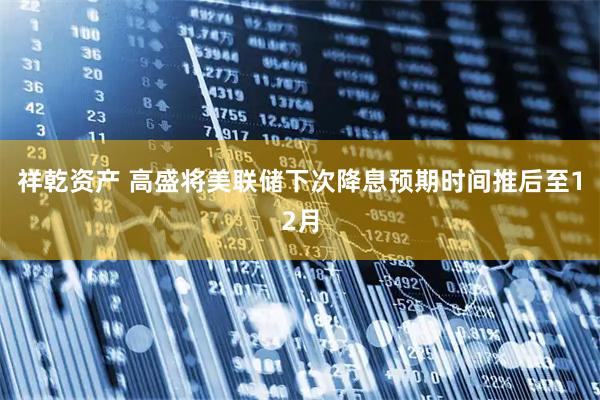 祥乾资产 高盛将美联储下次降息预期时间推后至12月