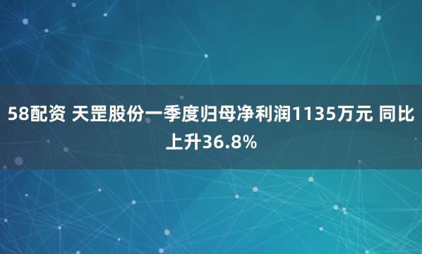 58配资 天罡股份一季度归母净利润1135万元 同比上升36.8%
