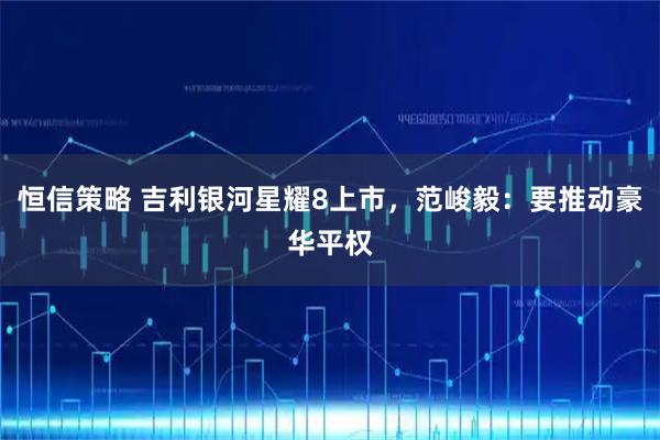 恒信策略 吉利银河星耀8上市，范峻毅：要推动豪华平权