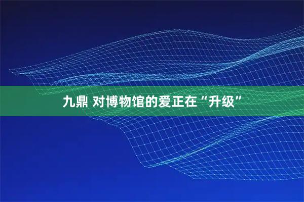 九鼎 对博物馆的爱正在“升级”