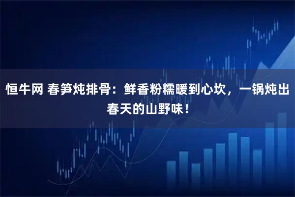 恒牛网 春笋炖排骨：鲜香粉糯暖到心坎，一锅炖出春天的山野味！