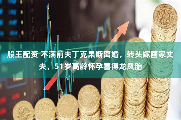 股王配资 不满前夫丁克果断离婚，转头嫁画家丈夫，51岁高龄怀孕喜得龙凤胎