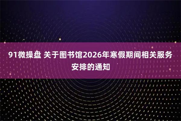 91微操盘 关于图书馆2026年寒假期间相关服务安排的通知