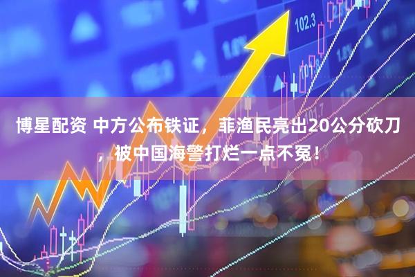 博星配资 中方公布铁证，菲渔民亮出20公分砍刀，被中国海警打烂一点不冤！