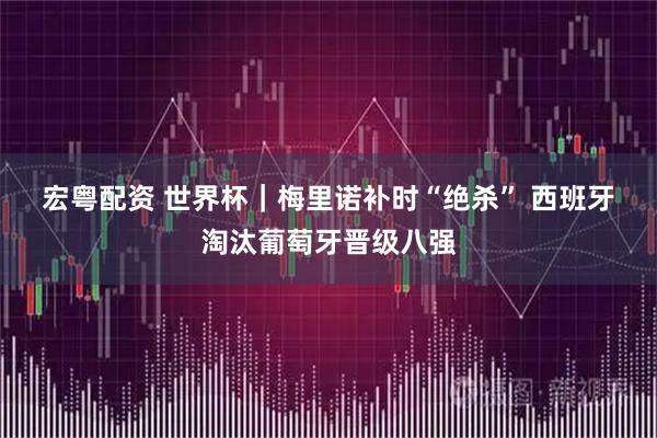 宏粤配资 世界杯｜梅里诺补时“绝杀” 西班牙淘汰葡萄牙晋级八强