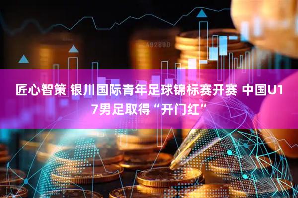 匠心智策 银川国际青年足球锦标赛开赛 中国U17男足取得“开门红”