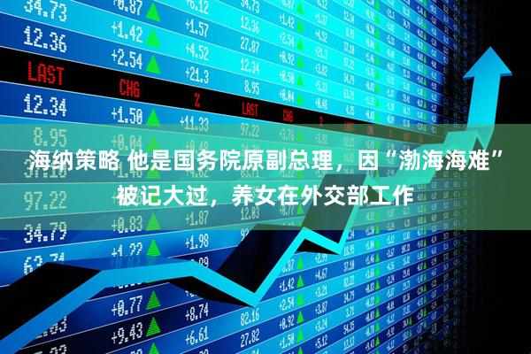 海纳策略 他是国务院原副总理，因“渤海海难”被记大过，养女在外交部工作