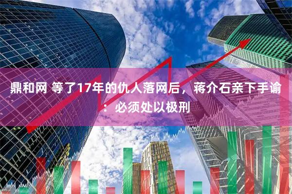 鼎和网 等了17年的仇人落网后，蒋介石亲下手谕：必须处以极刑