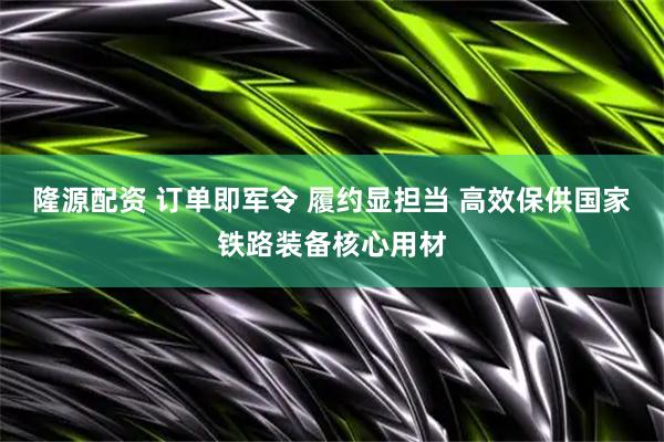隆源配资 订单即军令 履约显担当 高效保供国家铁路装备核心用材